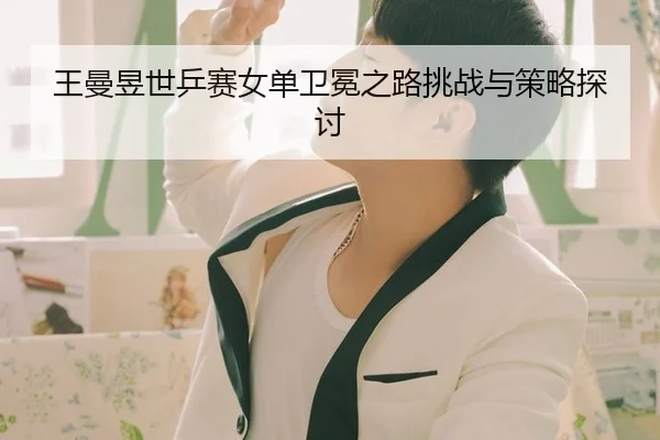 王曼昱世乒赛女单卫冕之路挑战与策略探讨